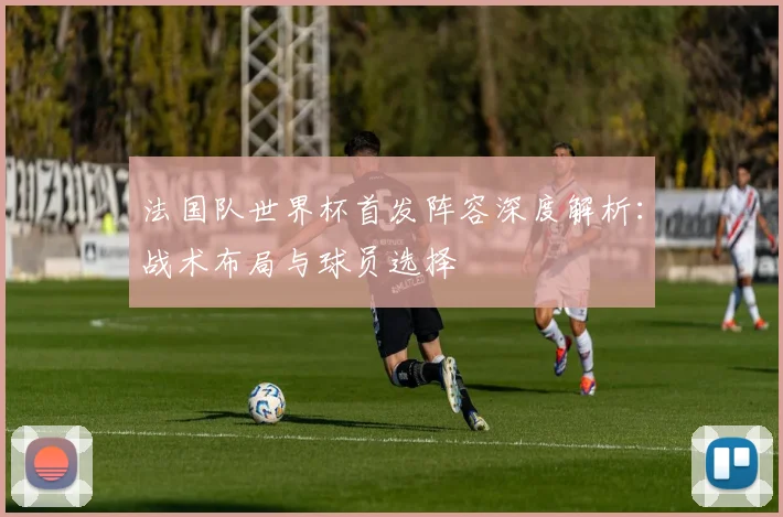 法国队世界杯首发阵容深度解析：战术布局与球员选择