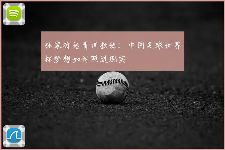 独家对话青训教练:中国足球世界杯梦想如何照进现实