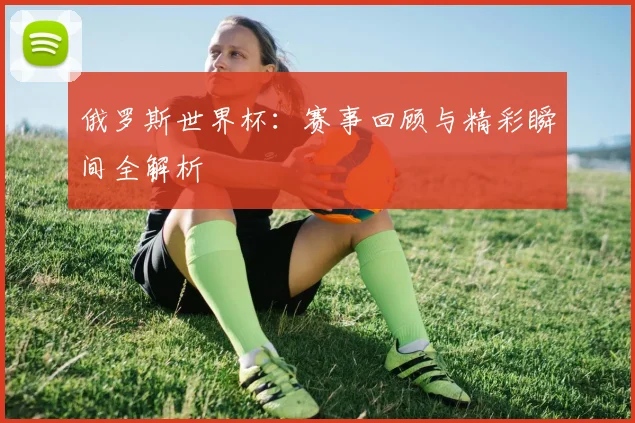 俄罗斯世界杯:赛事回顾与精彩瞬间全解析