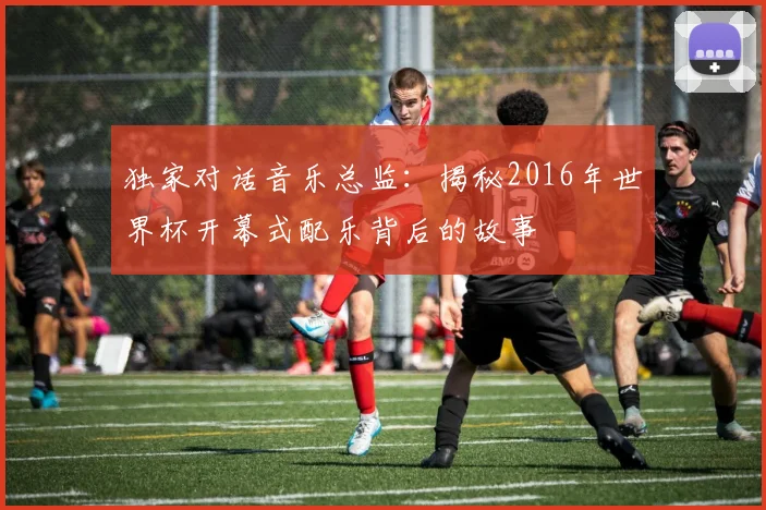 独家对话音乐总监:揭秘2016年世界杯开幕式配乐背后的故事
