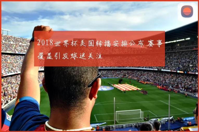 2018世界杯美国转播安排公布 赛事覆盖引发球迷关注
