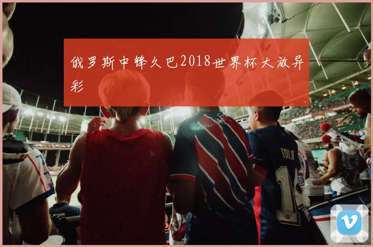 俄罗斯中锋久巴2018世界杯大放异彩