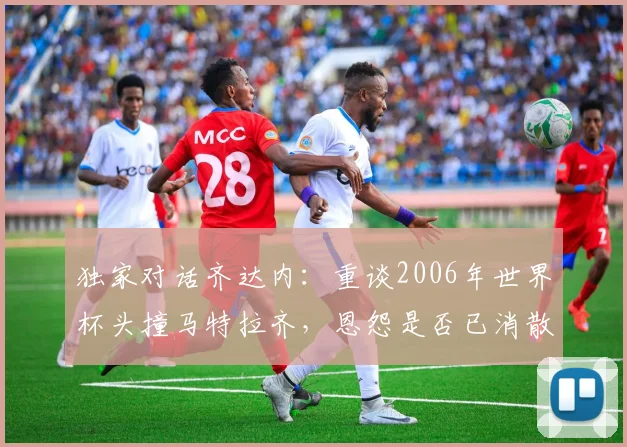 独家对话齐达内:重谈2006年世界杯头撞马特拉齐,恩怨是否已消散?