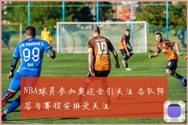 NBA球员参加奥运会引关注 各队阵容与赛程安排受关注