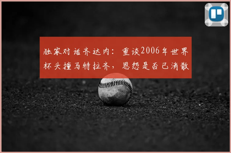 独家对话齐达内:重谈2006年世界杯头撞马特拉齐,恩怨是否已消散?