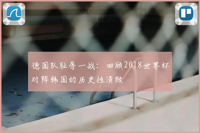 德国队耻辱一战：回顾2018世界杯对阵韩国的历史性溃败